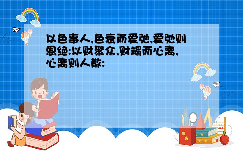 以色事人,色衰而爱弛,爱弛则恩绝:以财聚众,财竭而心离,心离则人散: