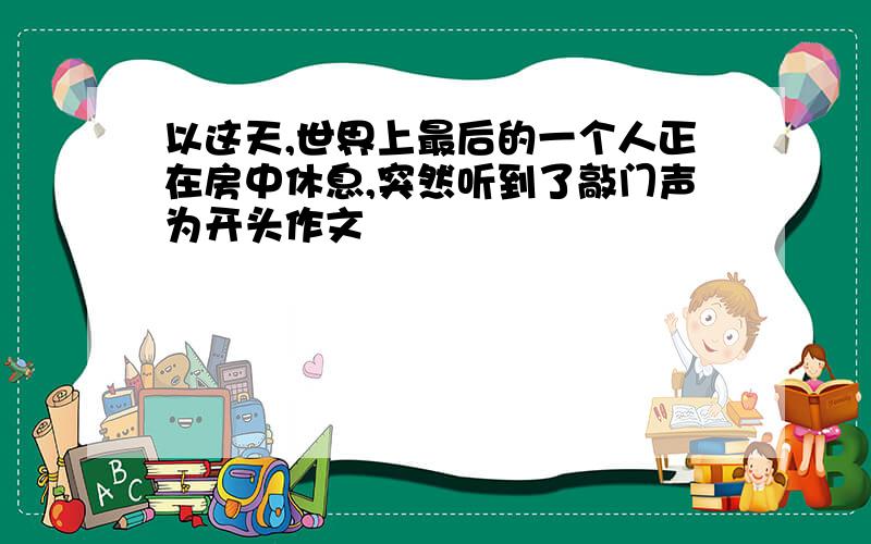 以这天,世界上最后的一个人正在房中休息,突然听到了敲门声为开头作文