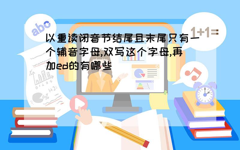 以重读闭音节结尾且末尾只有一个辅音字母,双写这个字母,再加ed的有哪些