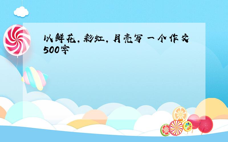 以鲜花,彩虹,月亮写一个作文500字