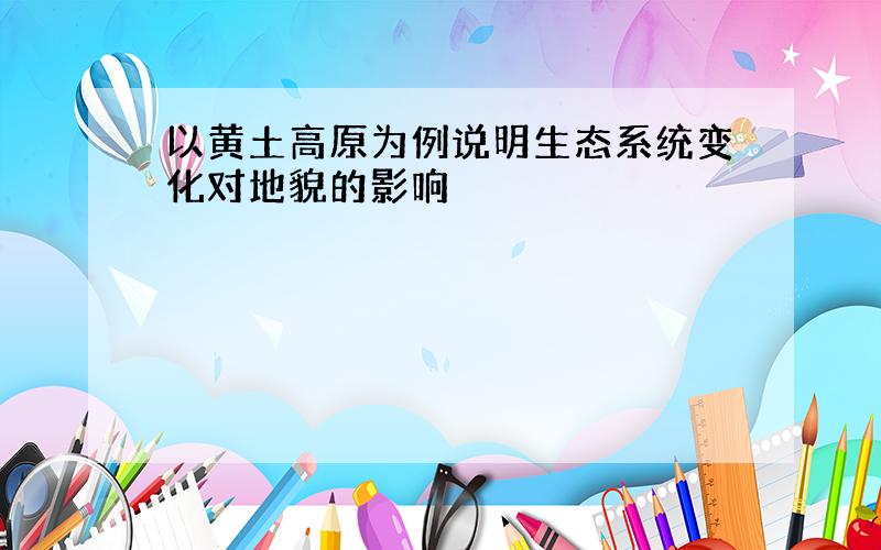 以黄土高原为例说明生态系统变化对地貌的影响