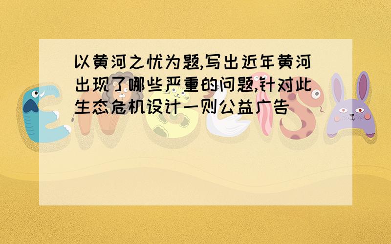 以黄河之忧为题,写出近年黄河出现了哪些严重的问题,针对此生态危机设计一则公益广告