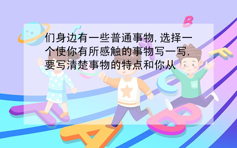们身边有一些普通事物,选择一个使你有所感触的事物写一写,要写清楚事物的特点和你从