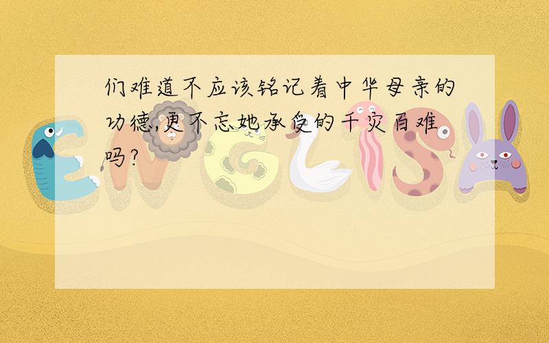 们难道不应该铭记着中华母亲的功德,更不忘她承受的千灾百难吗?