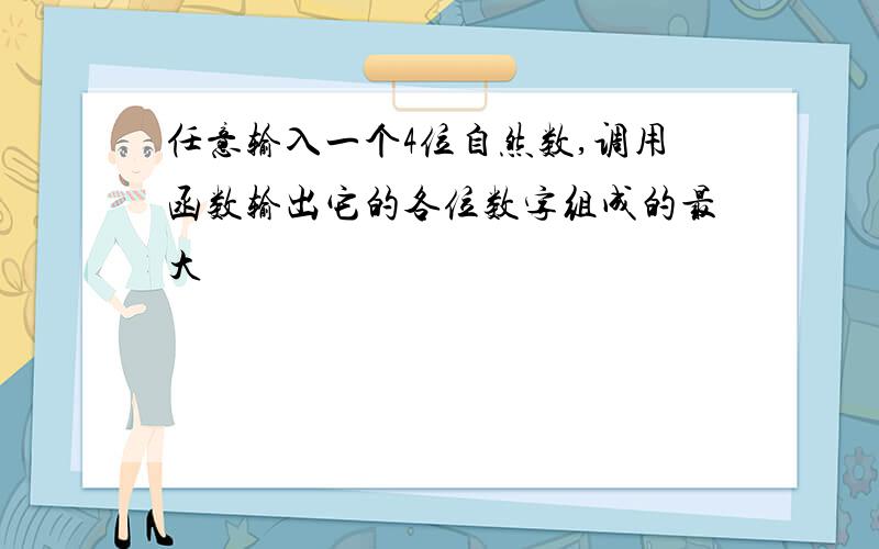 任意输入一个4位自然数,调用函数输出它的各位数字组成的最大