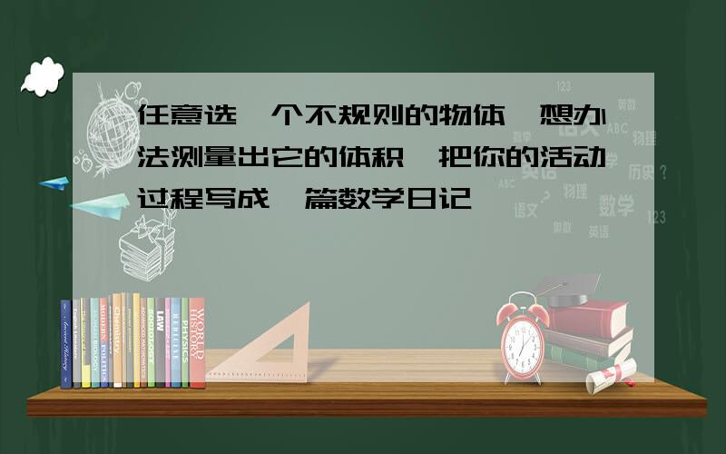 任意选一个不规则的物体,想办法测量出它的体积,把你的活动过程写成一篇数学日记