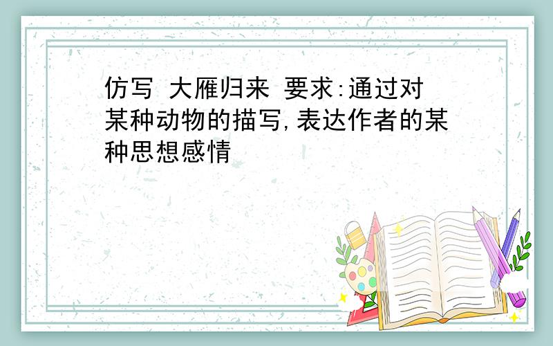 仿写 大雁归来 要求:通过对某种动物的描写,表达作者的某种思想感情