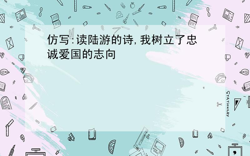 仿写:读陆游的诗,我树立了忠诚爱国的志向