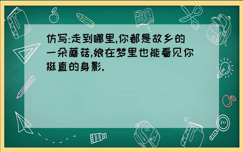 仿写:走到哪里,你都是故乡的一朵蘑菇,娘在梦里也能看见你挺直的身影.