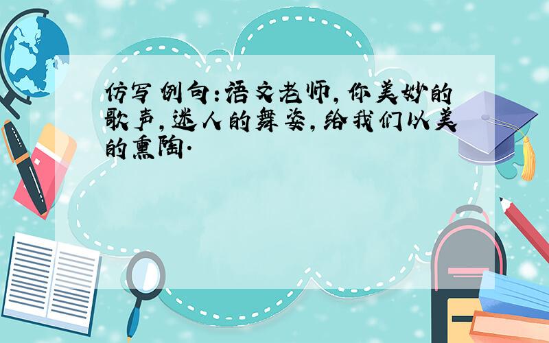 仿写例句:语文老师,你美妙的歌声,迷人的舞姿,给我们以美的熏陶.