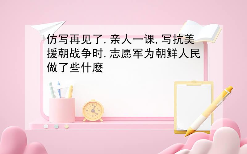 仿写再见了,亲人一课,写抗美援朝战争时,志愿军为朝鲜人民做了些什麽