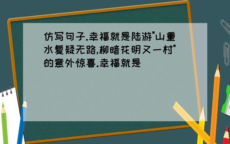 仿写句子.幸福就是陆游"山重水复疑无路,柳暗花明又一村"的意外惊喜.幸福就是