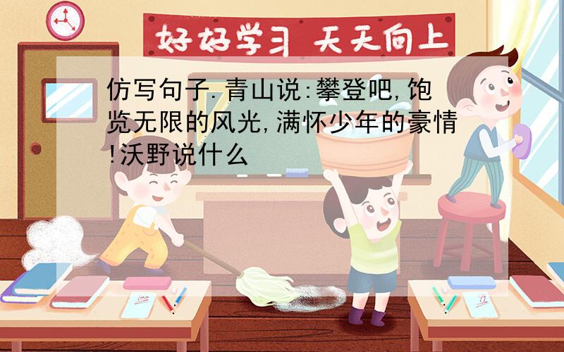 仿写句子.青山说:攀登吧,饱览无限的风光,满怀少年的豪情!沃野说什么