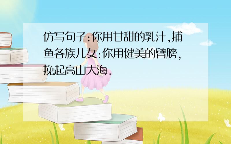 仿写句子:你用甘甜的乳汁,捕鱼各族儿女:你用健美的臂膀,挽起高山大海.