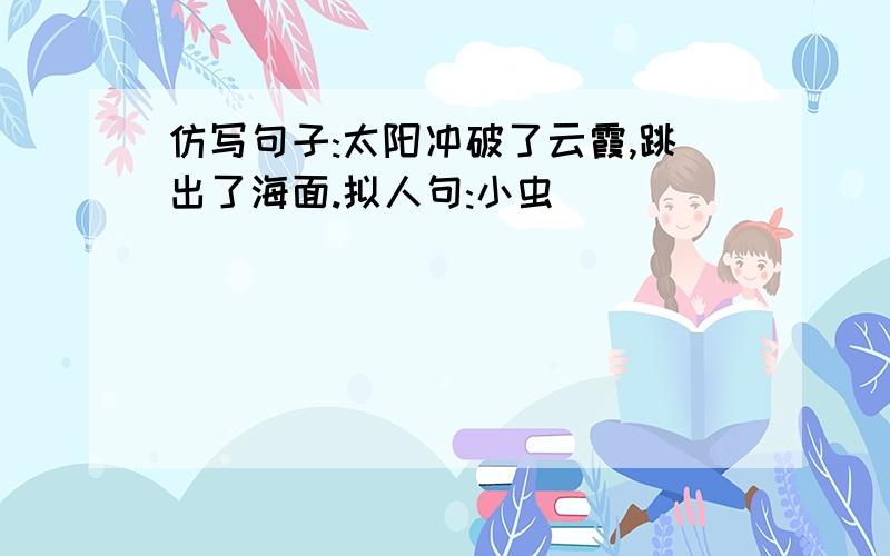 仿写句子:太阳冲破了云霞,跳出了海面.拟人句:小虫