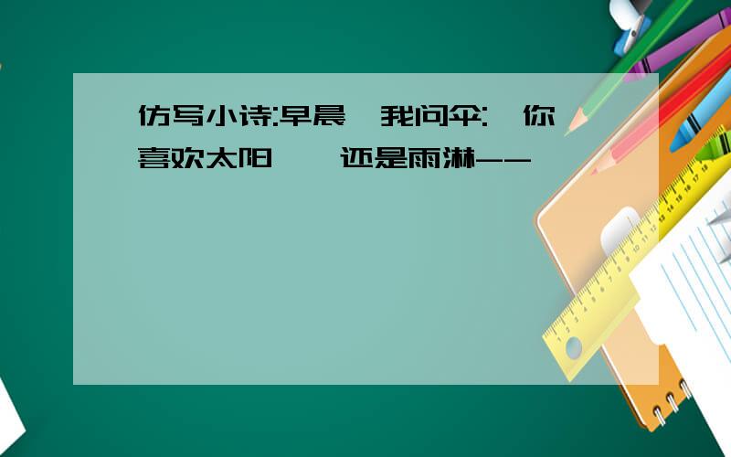 仿写小诗:早晨,我问伞:"你喜欢太阳嗮,还是雨淋--"