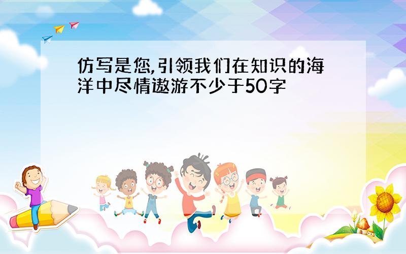 仿写是您,引领我们在知识的海洋中尽情遨游不少于50字