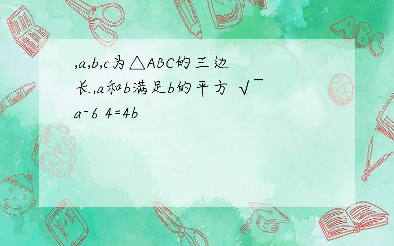 ,a,b,c为△ABC的三边长,a和b满足b的平方 √￣a-6 4=4b