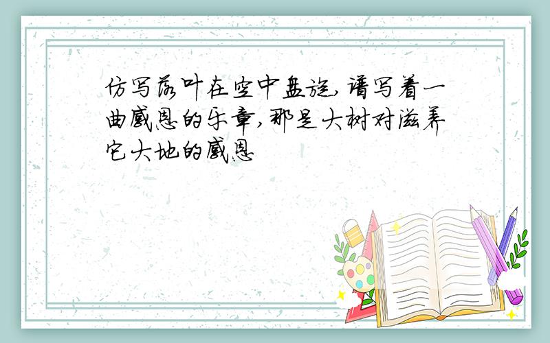 仿写落叶在空中盘旋,谱写着一曲感恩的乐章,那是大树对滋养它大地的感恩