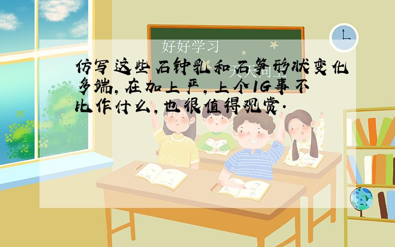 仿写这些石钟乳和石笋形状变化多端,在加上严,上个1G事不比作什么,也很值得观赏.