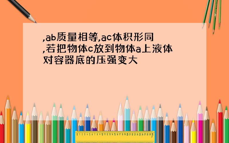 ,ab质量相等,ac体积形同,若把物体c放到物体a上液体对容器底的压强变大