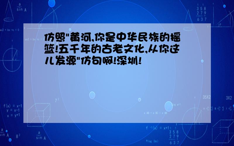 仿照"黄河,你是中华民族的摇篮!五千年的古老文化,从你这儿发源"仿句啊!深圳!