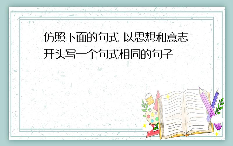 仿照下面的句式 以思想和意志开头写一个句式相同的句子