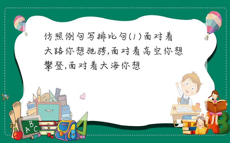 仿照例句写排比句(1)面对着大路你想驰骋,面对着高空你想攀登,面对着大海你想