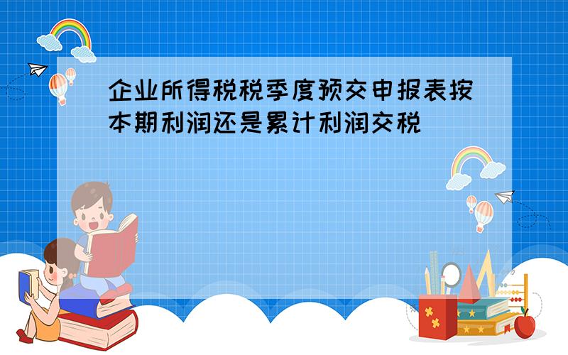 企业所得税税季度预交申报表按本期利润还是累计利润交税