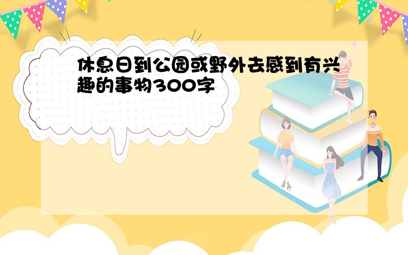 休息日到公园或野外去感到有兴趣的事物300字