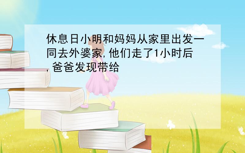 休息日小明和妈妈从家里出发一同去外婆家,他们走了1小时后,爸爸发现带给