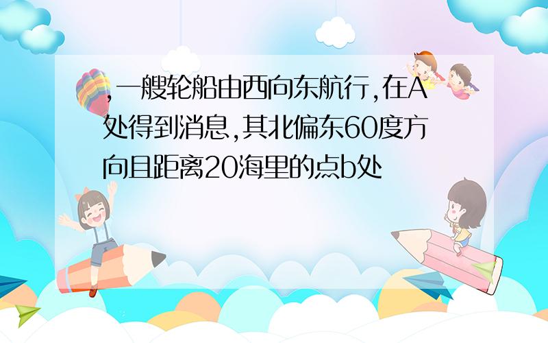 ,一艘轮船由西向东航行,在A处得到消息,其北偏东60度方向且距离20海里的点b处