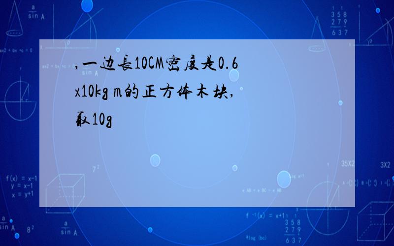 ,一边长10CM密度是0.6x10kg m的正方体木块,取10g