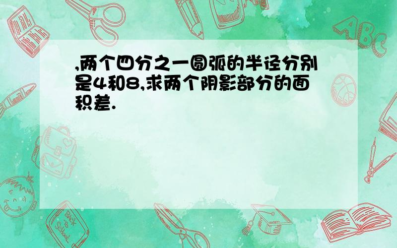 ,两个四分之一圆弧的半径分别是4和8,求两个阴影部分的面积差.