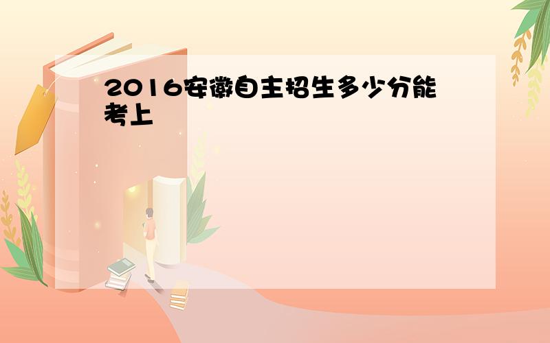 2016安徽自主招生多少分能考上