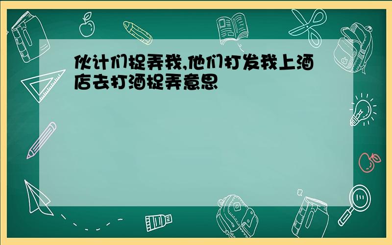 伙计们捉弄我,他们打发我上酒店去打酒捉弄意思