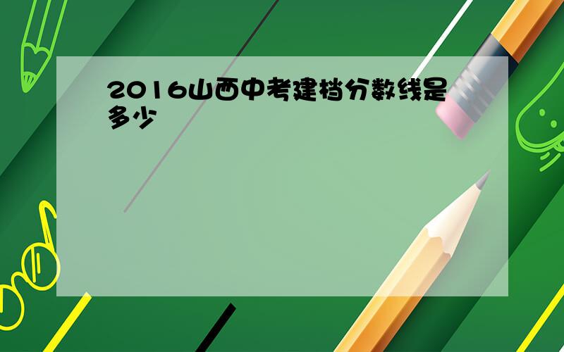 2016山西中考建档分数线是多少