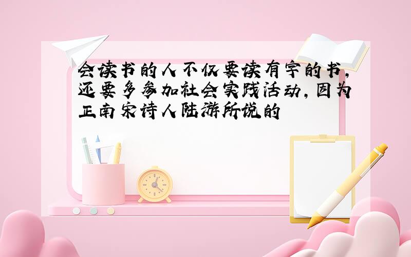 会读书的人不仅要读有字的书,还要多参加社会实践活动,因为正南宋诗人陆游所说的