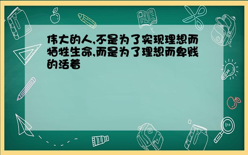 伟大的人,不是为了实现理想而牺牲生命,而是为了理想而卑贱的活着