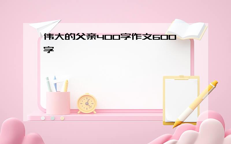 伟大的父亲400字作文600字