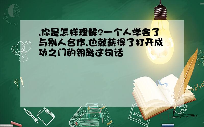 ,你是怎样理解?一个人学会了与别人合作,也就获得了打开成功之门的钥匙这句话