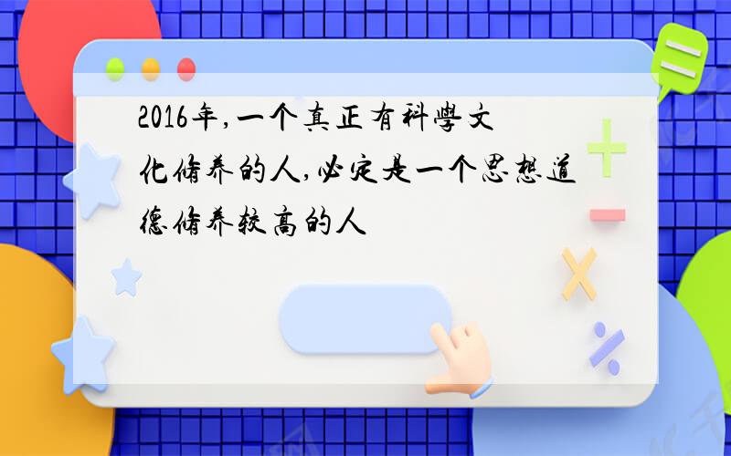 2016年,一个真正有科学文化修养的人,必定是一个思想道德修养较高的人