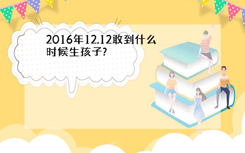 2016年12.12敢到什么时候生孩子?