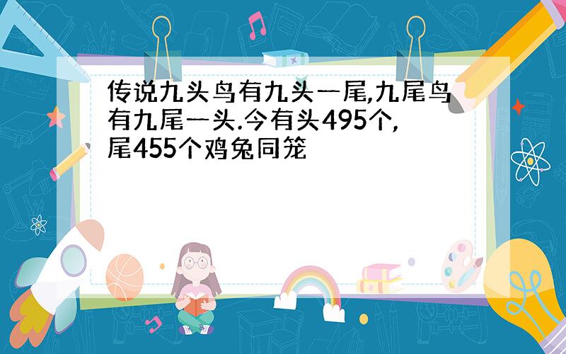 传说九头鸟有九头一尾,九尾鸟有九尾一头.今有头495个,尾455个鸡兔同笼