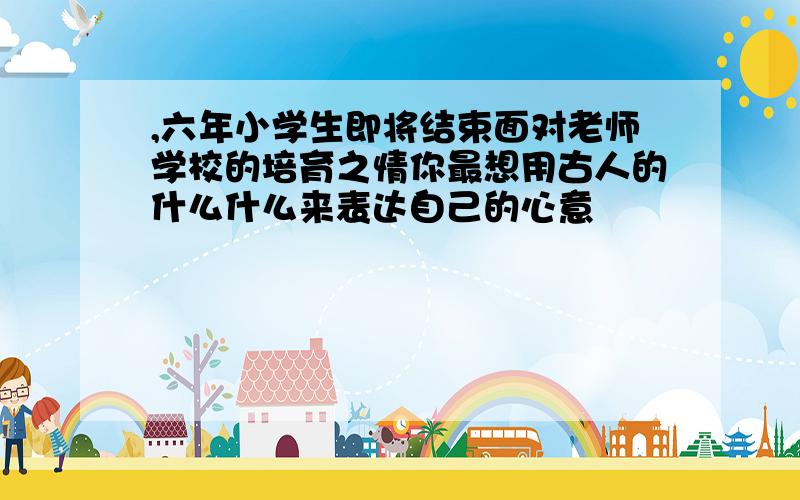 ,六年小学生即将结束面对老师学校的培育之情你最想用古人的什么什么来表达自己的心意