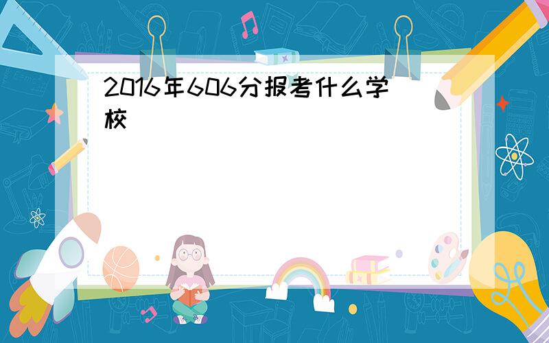 2016年606分报考什么学校