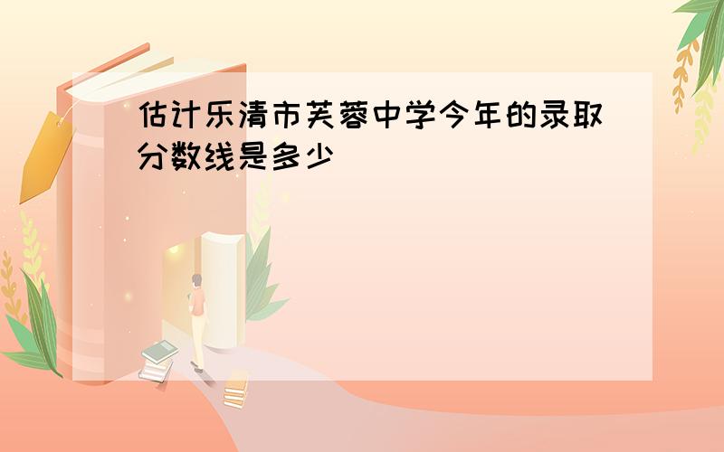 估计乐清市芙蓉中学今年的录取分数线是多少