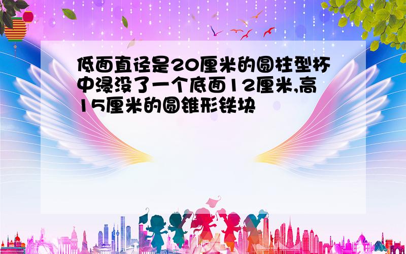 低面直径是20厘米的圆柱型杯中浸没了一个底面12厘米,高15厘米的圆锥形铁块