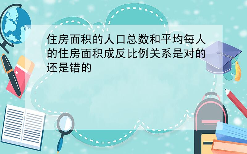 住房面积的人口总数和平均每人的住房面积成反比例关系是对的还是错的