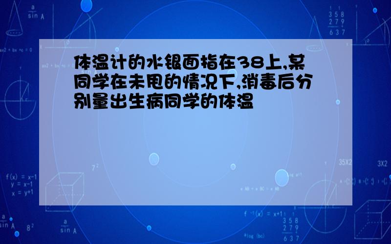 体温计的水银面指在38上,某同学在未甩的情况下,消毒后分别量出生病同学的体温